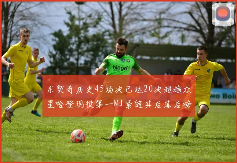 东契奇历史45场次已达20次超越众星哈登现役第一MJ紧随其后落后榜首100场
