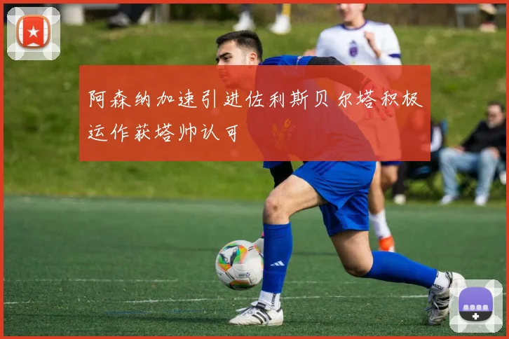 阿森纳加速引进佐利斯贝尔塔积极运作获塔帅认可