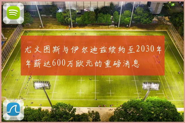 尤文图斯与伊尔迪兹续约至2030年年薪达600万欧元的重磅消息