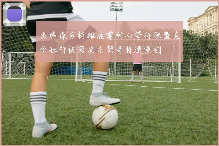 杰弗森分析雄鹿需耐心等待联盟竞价独行侠若卖东契奇将遭重创