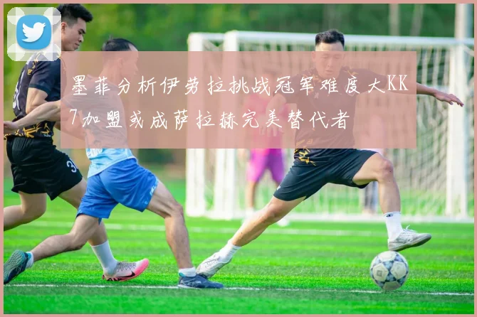 墨菲分析伊劳拉挑战冠军难度大KK7加盟或成萨拉赫完美替代者