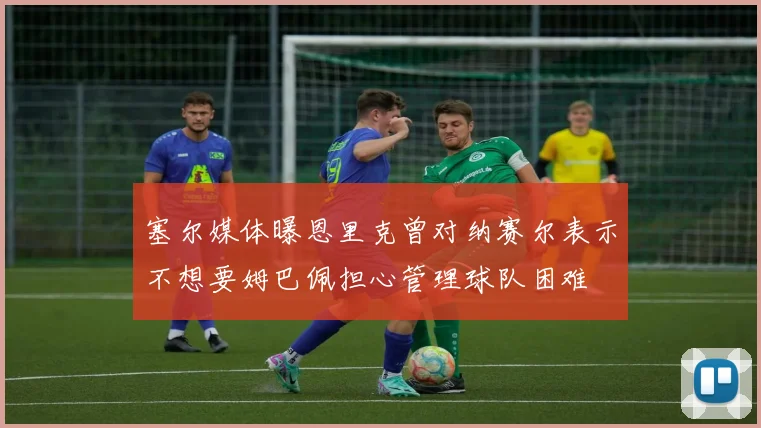 塞尔媒体曝恩里克曾对纳赛尔表示不想要姆巴佩担心管理球队困难