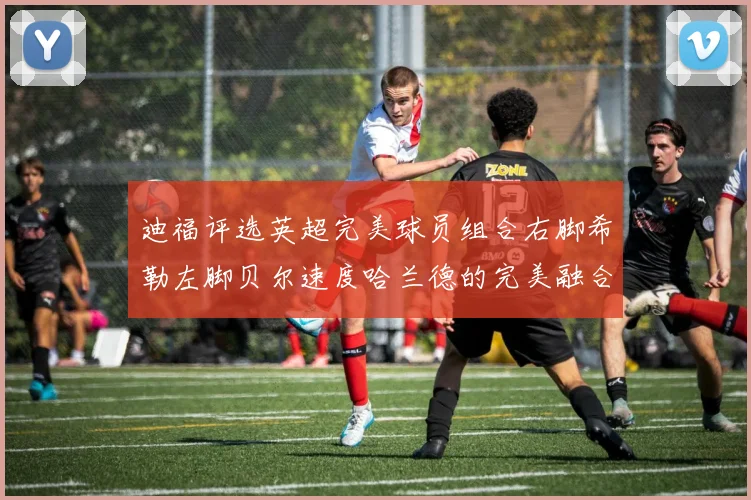 迪福评选英超完美球员组合右脚希勒左脚贝尔速度哈兰德的完美融合