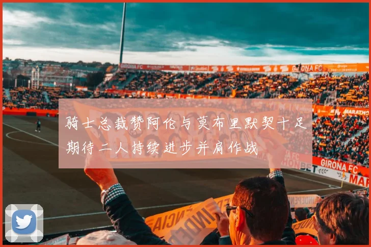 骑士总裁赞阿伦与莫布里默契十足期待二人持续进步并肩作战