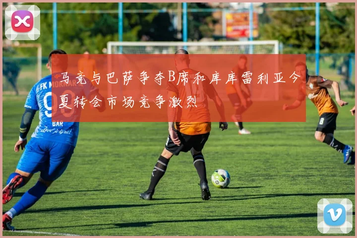 马竞与巴萨争夺B席和库库雷利亚今夏转会市场竞争激烈