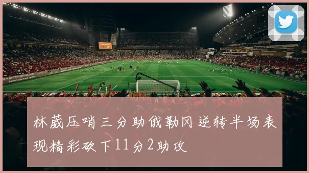 林葳压哨三分助俄勒冈逆转半场表现精彩砍下11分2助攻