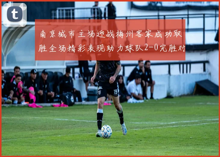 南京城市主场迎战梅州客家成功取胜全场精彩表现助力球队2-0完胜对手