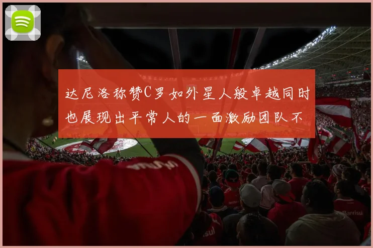 达尼洛称赞C罗如外星人般卓越同时也展现出平常人的一面激励团队不断进步
