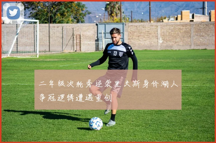 二年级次轮秀逆袭里夫斯身价湖人争冠逻辑遭遇重创