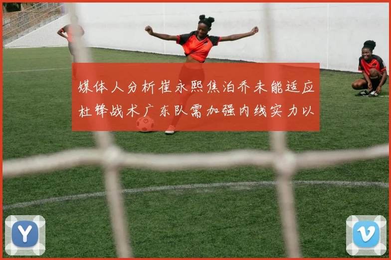 媒体人分析崔永熙焦泊乔未能适应杜锋战术广东队需加强内线实力以提升竞争力
