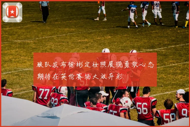 狼队发布徐彬定妆照展现勇敢心态期待在英伦赛场大放异彩
