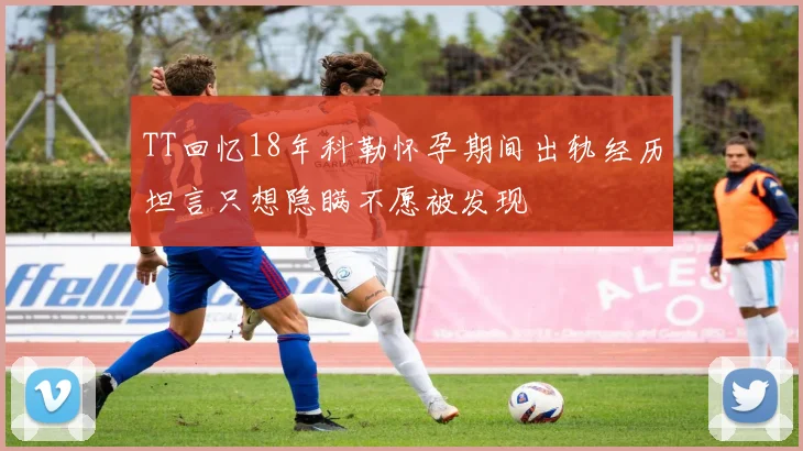 TT回忆18年科勒怀孕期间出轨经历坦言只想隐瞒不愿被发现