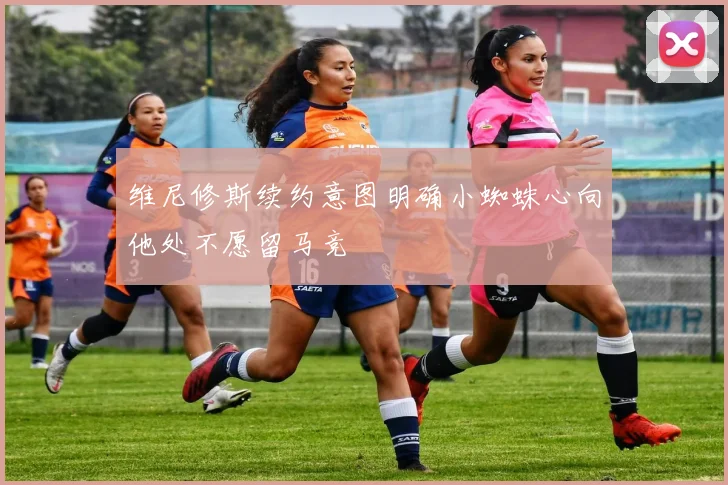维尼修斯续约意图明确小蜘蛛心向他处不愿留马竞