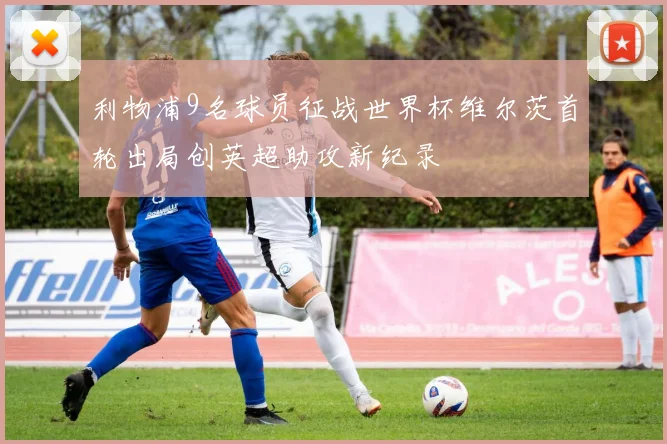 利物浦9名球员征战世界杯维尔茨首轮出局创英超助攻新纪录