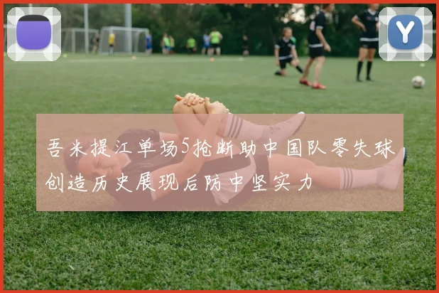 吾米提江单场5抢断助中国队零失球创造历史展现后防中坚实力