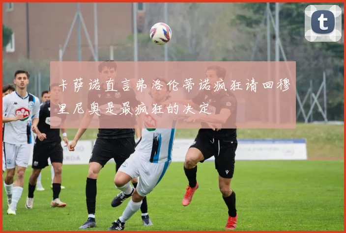卡萨诺直言弗洛伦蒂诺疯狂请回穆里尼奥是最疯狂的决定