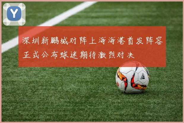 深圳新鹏城对阵上海海港首发阵容正式公布球迷期待激烈对决