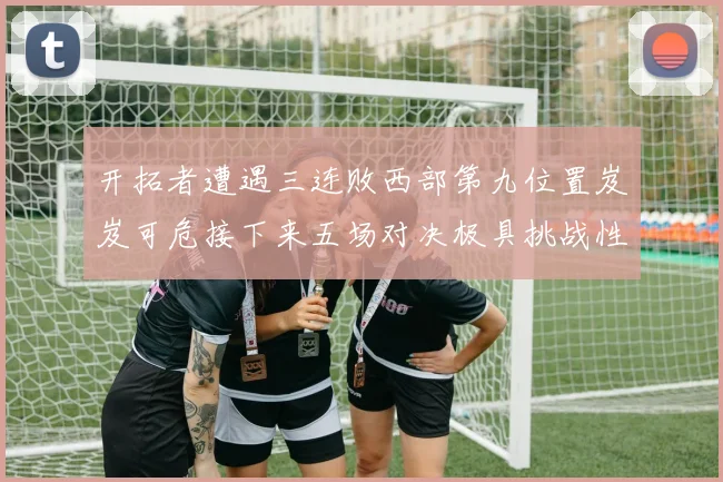 开拓者遭遇三连败西部第九位置岌岌可危接下来五场对决极具挑战性