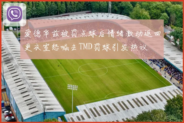 爱德华兹被罚点球后情绪激动返回更衣室怒喊去TMD罚球引发热议