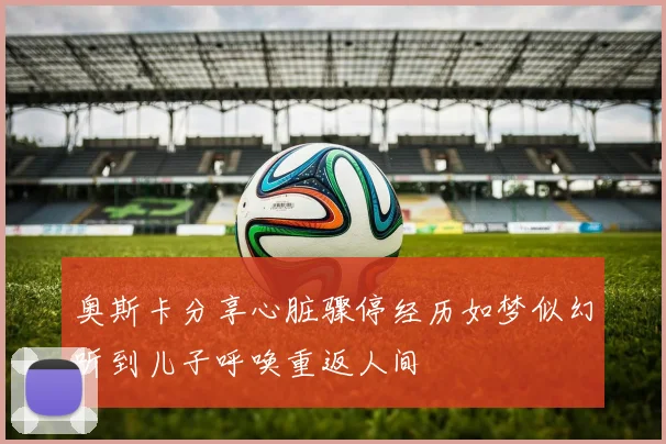 奥斯卡分享心脏骤停经历如梦似幻听到儿子呼唤重返人间