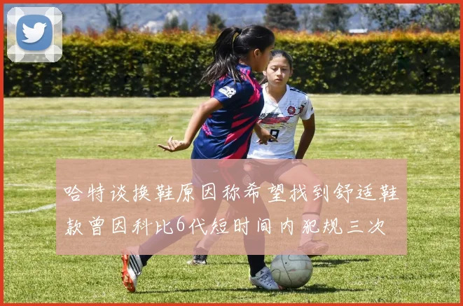 哈特谈换鞋原因称希望找到舒适鞋款曾因科比6代短时间内犯规三次