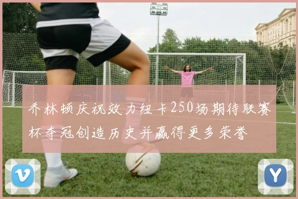 乔林顿庆祝效力纽卡250场期待联赛杯夺冠创造历史并赢得更多荣誉