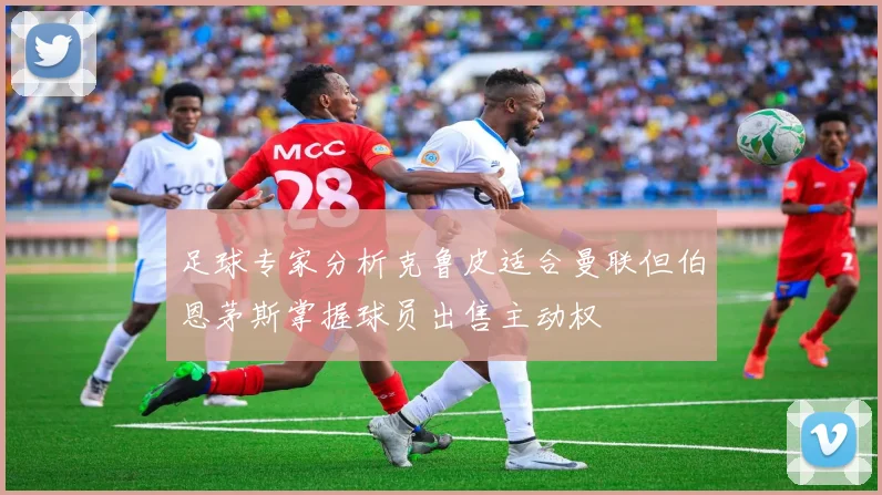 足球专家分析克鲁皮适合曼联但伯恩茅斯掌握球员出售主动权